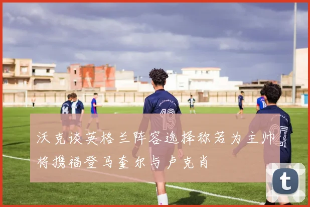 沃克谈英格兰阵容选择称若为主帅将携福登马奎尔与卢克肖