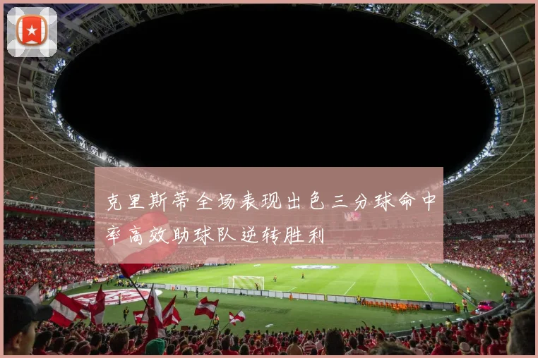 克里斯蒂全场表现出色三分球命中率高效助球队逆转胜利