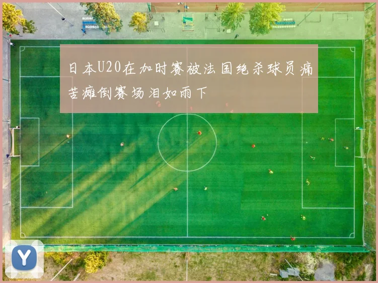 日本U20在加时赛被法国绝杀球员痛苦瘫倒赛场泪如雨下