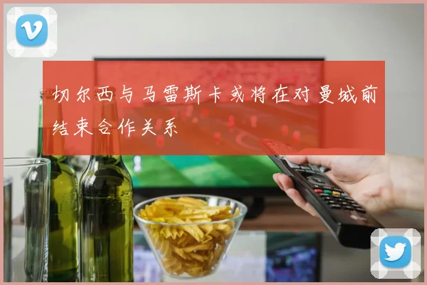 切尔西与马雷斯卡或将在对曼城前结束合作关系