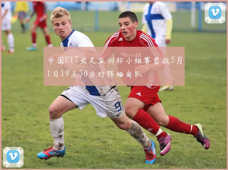 中国U17女足亚洲杯小组赛首战5月1日19点30分对阵缅甸队