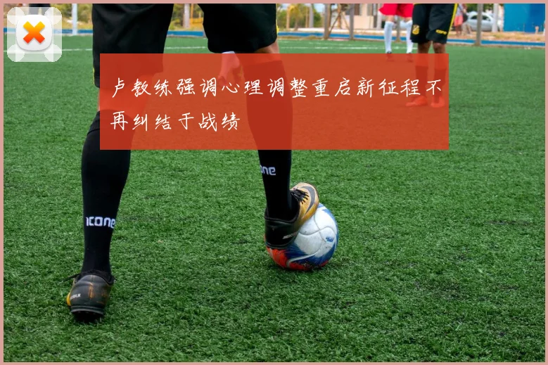 卢教练强调心理调整重启新征程不再纠结于战绩