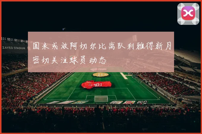 国米或放阿切尔比离队利雅得新月密切关注球员动态