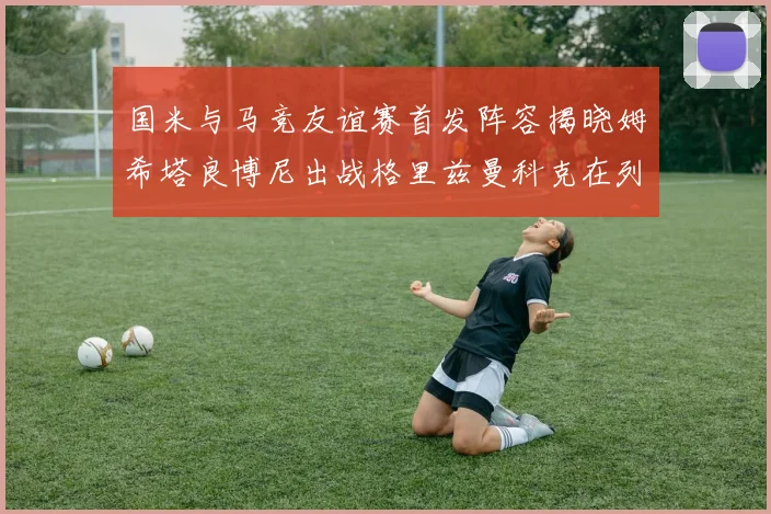 国米与马竞友谊赛首发阵容揭晓姆希塔良博尼出战格里兹曼科克在列