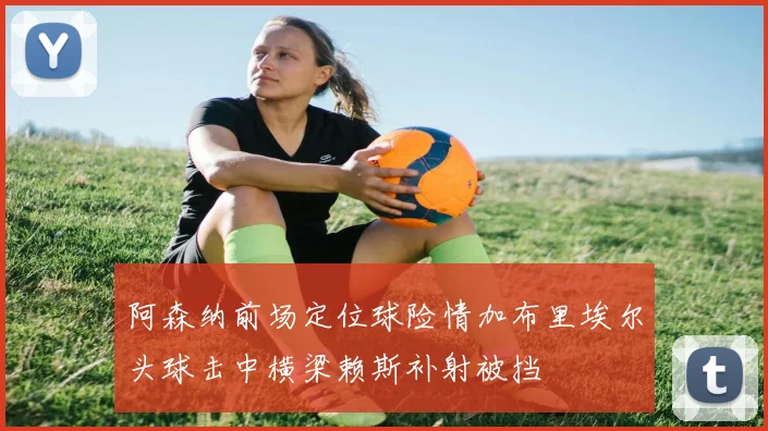 阿森纳前场定位球险情加布里埃尔头球击中横梁赖斯补射被挡