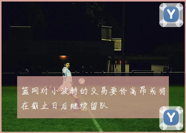篮网对小波特的交易要价高昂或将在截止日后继续留队