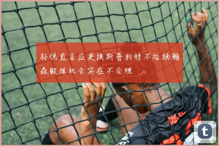 孙悦直言应更换斯普利特不给杨瀚森锻炼机会实在不合理