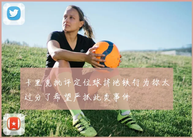 卡里克批评定位球挤地铁行为称太过分了希望严抓此类事件