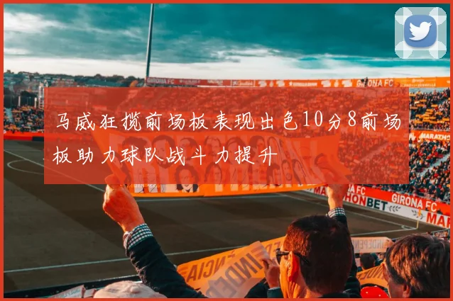 马威狂揽前场板表现出色10分8前场板助力球队战斗力提升