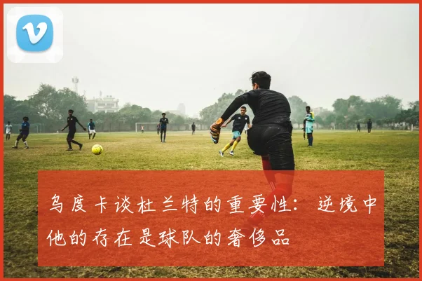 乌度卡谈杜兰特的重要性：逆境中他的存在是球队的奢侈品