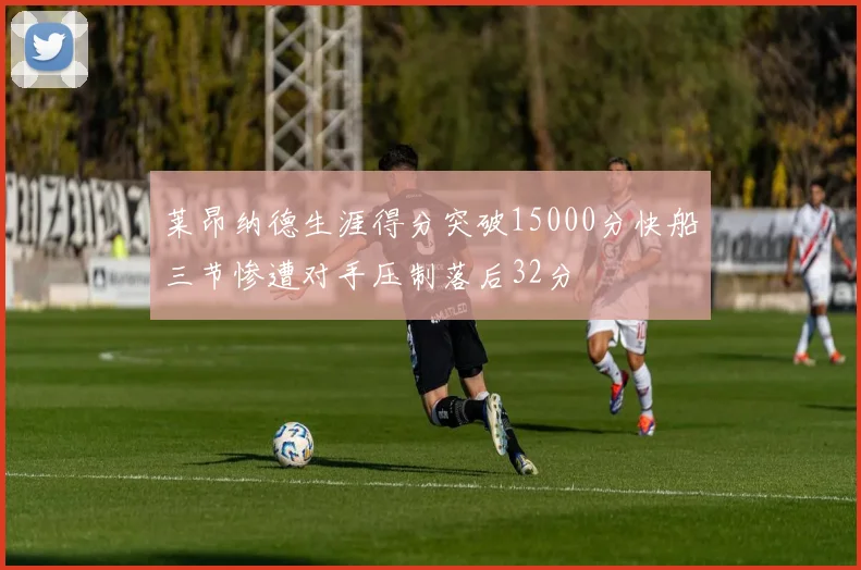 莱昂纳德生涯得分突破15000分快船三节惨遭对手压制落后32分