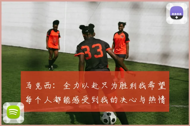 马克西：全力以赴只为胜利我希望每个人都能感受到我的决心与热情